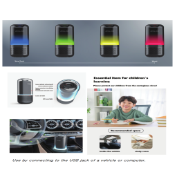 Practical values? Small size with robust functions!
Breathe high quality air, and feel minimalized design and easy sense of touch 
Reliable air sterilizer that every member of family can use with confidence
Size was reduced.
But the sterilizing power remains the same.

Are you aware the air inside vehicle is more dangerous than the one on roads?
Perfect air purification with fast and wide distribution
Air purifier for general purpose vehicles

Essential item for children's learning
We will keep our children safe from viruses and harmful gases!
