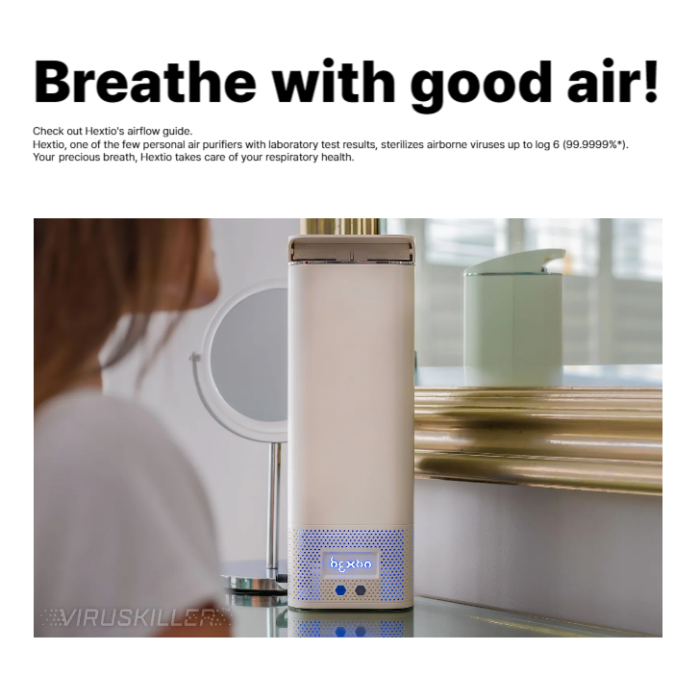 Check out Hextio's airflow guide.

Hextio, one of the few personal air purifiers with laboratory test results, sterilizes airborne viruses up to log 6 (99.9999%*).

Your precious breath, Hextio takes care of your respiratory health.